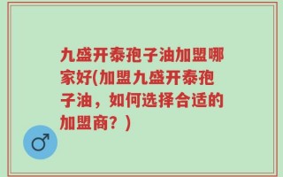 九盛开泰孢子油加盟哪家好(加盟九盛开泰孢子油，如何选择合适的加盟商？)