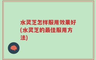 水灵芝怎样服用效果好(水灵芝的最佳服用方法)