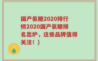 国产氨糖2020排行榜2020国产氨糖排名出炉，这些品牌值得关注！)
