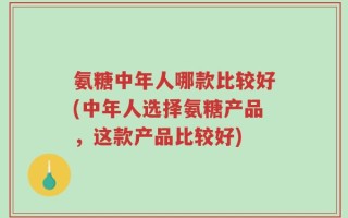 氨糖中年人哪款比较好(中年人选择氨糖产品，这款产品比较好)