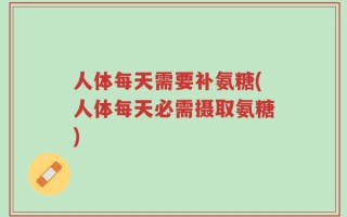 人体每天需要补氨糖(人体每天必需摄取氨糖)