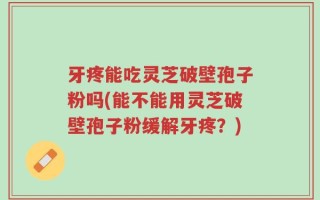牙疼能吃灵芝破壁孢子粉吗(能不能用灵芝破壁孢子粉缓解牙疼？)