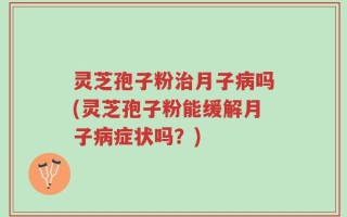 灵芝孢子粉治月子病吗(灵芝孢子粉能缓解月子病症状吗？)