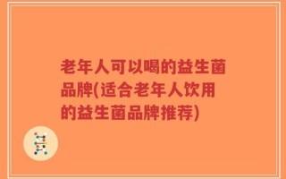 老年人可以喝的益生菌品牌(适合老年人饮用的益生菌品牌推荐)