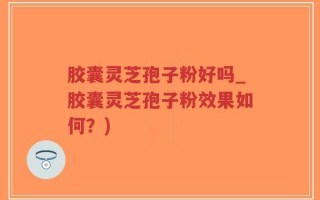 胶囊灵芝孢子粉好吗_胶囊灵芝孢子粉效果如何？)
