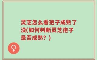 灵芝怎么看孢子成熟了没(如何判断灵芝孢子是否成熟？)