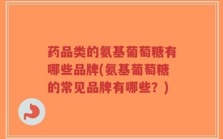 药品类的氨基葡萄糖有哪些品牌(氨基葡萄糖的常见品牌有哪些？)