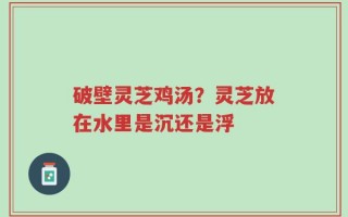 破壁灵芝鸡汤？灵芝放在水里是沉还是浮