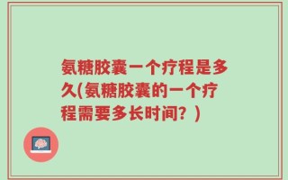 氨糖胶囊一个疗程是多久(氨糖胶囊的一个疗程需要多长时间？)