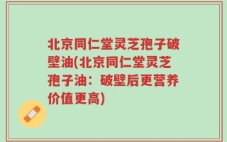 北京同仁堂灵芝孢子破壁油(北京同仁堂灵芝孢子油：破壁后更营养价值更高)