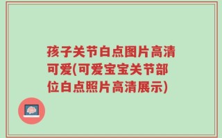 孩子关节白点图片高清可爱(可爱宝宝关节部位白点照片高清展示)