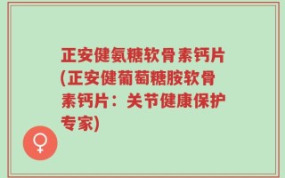 正安健氨糖软骨素钙片(正安健葡萄糖胺软骨素钙片：关节健康保护专家)