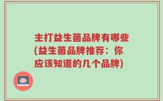 主打益生菌品牌有哪些(益生菌品牌推荐：你应该知道的几个品牌)