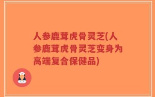 人参鹿茸虎骨灵芝(人参鹿茸虎骨灵芝变身为高端复合保健品)