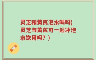 灵芝和黄芪泡水喝吗(灵芝与黄芪可一起冲泡水饮用吗？)