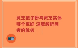 灵芝孢子粉与灵芝实体哪个更好 深度解析两者的优劣