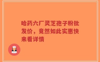 哈药六厂灵芝孢子粉批发价，竟然如此实惠快来看详情