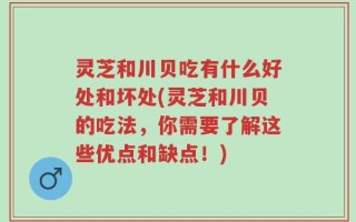 灵芝和川贝吃有什么好处和坏处(灵芝和川贝的吃法，你需要了解这些优点和缺点！)