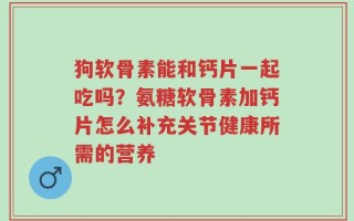 狗软骨素能和钙片一起吃吗？氨糖软骨素加钙片怎么补充关节健康所需的营养
