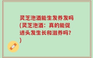 灵芝泡酒能生发养发吗(灵芝泡酒：真的能促进头发生长和滋养吗？)