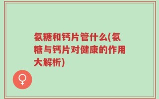 氨糖和钙片管什么(氨糖与钙片对健康的作用大解析)