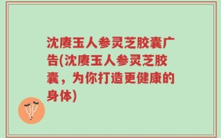 沈赓玉人参灵芝胶囊广告(沈赓玉人参灵芝胶囊，为你打造更健康的身体)