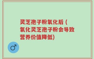 灵芝孢子粉氧化后 (氧化灵芝孢子粉会导致营养价值降低)