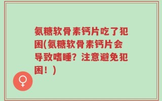 氨糖软骨素钙片吃了犯困(氨糖软骨素钙片会导致嗜睡？注意避免犯困！)