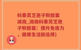 科泰灵芝孢子粉胶囊 湖南_湖南科泰灵芝孢子粉胶囊：提升免疫力，健康生活新选择)