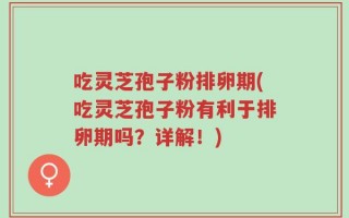 吃灵芝孢子粉排卵期(吃灵芝孢子粉有利于排卵期吗？详解！)