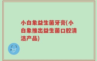 小白象益生菌牙膏(小白象推出益生菌口腔清洁产品)