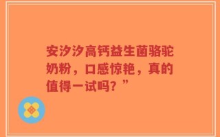 安汐汐高钙益生菌骆驼奶粉，口感惊艳，真的值得一试吗？”