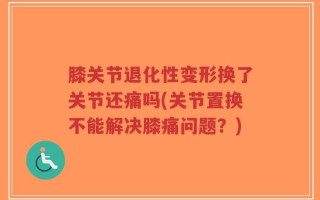 膝关节退化性变形换了关节还痛吗(关节置换不能解决膝痛问题？)