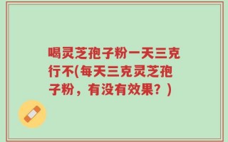 喝灵芝孢子粉一天三克行不(每天三克灵芝孢子粉，有没有效果？)
