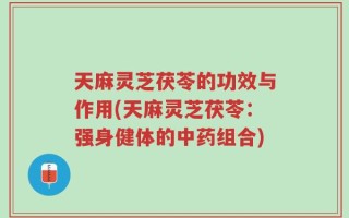 天麻灵芝茯苓的功效与作用(天麻灵芝茯苓：强身健体的中药组合)