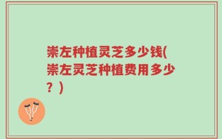 崇左种植灵芝多少钱(崇左灵芝种植费用多少？)