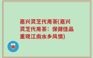 嘉兴灵芝代用茶(嘉兴灵芝代用茶：保健佳品重现江南水乡风情)