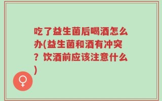 吃了益生菌后喝酒怎么办(益生菌和酒有冲突？饮酒前应该注意什么)