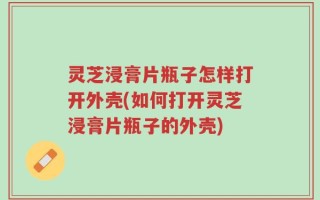 灵芝浸膏片瓶子怎样打开外壳(如何打开灵芝浸膏片瓶子的外壳)