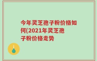 今年灵芝孢子粉价格如何(2021年灵芝孢子粉价格走势
