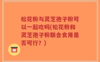 松花粉与灵芝孢子粉可以一起吃吗(松花粉和灵芝孢子粉联合食用是否可行？)