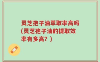 灵芝孢子油萃取率高吗(灵芝孢子油的提取效率有多高？)