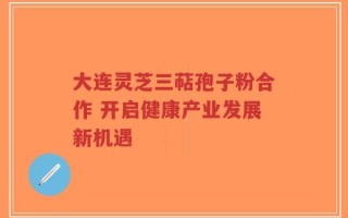 大连灵芝三萜孢子粉合作 开启健康产业发展新机遇