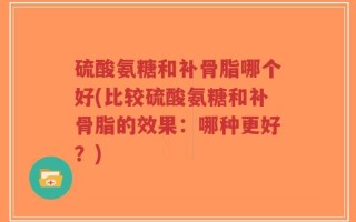 硫酸氨糖和补骨脂哪个好(比较硫酸氨糖和补骨脂的效果：哪种更好？)