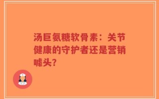 汤巨氨糖软骨素：关节健康的守护者还是营销噱头？