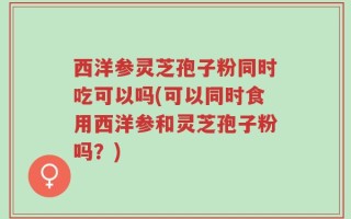 西洋参灵芝孢子粉同时吃可以吗(可以同时食用西洋参和灵芝孢子粉吗？)