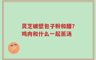灵芝破壁包子粉和醋？鸡肉和什么一起蒸汤
