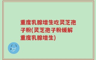 重度乳腺增生吃灵芝孢子粉(灵芝孢子粉缓解重度乳腺增生)
