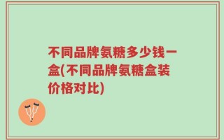 不同品牌氨糖多少钱一盒(不同品牌氨糖盒装价格对比)