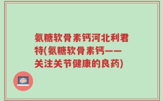 氨糖软骨素钙河北利君特(氨糖软骨素钙——关注关节健康的良药)
